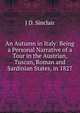 An Autumn in Italy: Being a Personal Narrative of a Tour in the Austrian, Tuscan, Roman and Sardinian States, in 1827, J D. Sinclair 