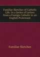 Familiar Sketches of Catholic Life: In a Series of Letters from a Foreign Catholic to an English Protestant, Familiar Sketches 