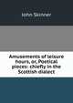 Amusements of leisure hours, or, Poetical pieces: chiefly in the Scottish dialect, John Skinner 