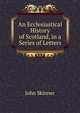 An Ecclesiastical History of Scotland, in a Series of Letters, John Skinner 