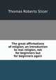 The great affirmations of religion; an introduction to real religion, not for beginners but for beginners again, Thomas Roberts Slicer 