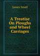 A Treatise On Ploughs and Wheel Carriages, James Small 