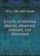 A cycle of celestial objects, observed, reduced, and discussed, W H. 1788-1865 Smyth 