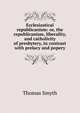 Ecclesiastical republicanism: or, the republicanism, liberality, and catholicity of presbytery, in contrast with prelacy and popery, Thomas Smyth 