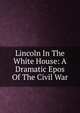 Lincoln In The White House: A Dramatic Epos Of The Civil War, 