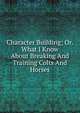 Character Building; Or. What I Know About Breaking And Training Colts And Horses, 