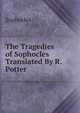 The Tragedies of Sophocles Translated By R. Potter., Sophocles 
