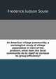 An American village community; a sociological study of village association in view of the problem, what does the local community do to itself to increase its group efficiency?, Frederick Judson Soule 