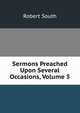 Sermons Preached Upon Several Occasions, Volume 5, Robert South 