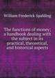 The functions of money; a handbook dealing with the subject in its practical, theoretical, and historical aspects, William Frederick Spalding 