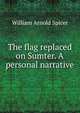 The flag replaced on Sumter. A personal narrative, William Arnold Spicer 