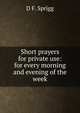 Short prayers for private use: for every morning and evening of the week, D F. Sprigg 