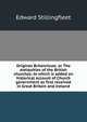 Origines Britannicae; or The antiquities of the British churches; to which is added an historical account of Church government as first received in Great Britain and Ireland, Edward Stillingfleet 