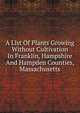 A List Of Plants Growing Without Cultivation In Franklin, Hampshire And Hampden Counties, Massachusetts, 