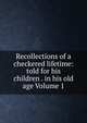 Recollections of a checkered lifetime: told for his children . in his old age Volume 1, 