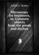 Microscopy for beginners, or, Common objects from the ponds and ditches, Alfred C. Stokes 