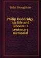Philip Doddridge, his life and labours: a centenary memorial, Stoughton, John, 1807-1897 