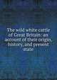 The wild white cattle of Great Britain: an account of their origin, history, and present state, 