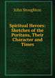 Spiritual Heroes: Sketches of the Puritans, Their Character and Times, Stoughton, John, 1807-1897 