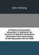A history of secondary education in Scotland; an account of Scottish secondary education from early times to the Education Act of 1908, John Strong 