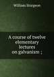 A course of twelve elementary lectures on galvanism ;, William Sturgeon 