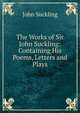The Works of Sir John Suckling: Containing His Poems, Letters and Plays, John Suckling 
