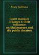 Court masques of James I; their influence on Shakespeare and the public theatres, Mary Sullivan 