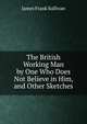 The British Working Man by One Who Does Not Believe in Him, and Other Sketches, James Frank Sullivan 