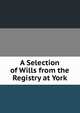 A Selection of Wills from the Registry at York, 