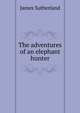 The adventures of an elephant hunter, James Sutherland 