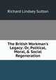 The British Workman's Legacy: Or, Political, Moral, & Social Regeneration, Richard Lindsey Sutton 