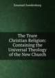 The Trure Christian Religion: Containing the Universal Theology of the New Church, Swedenborg, Emanuel, 1688-1772 