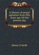 A history of postal agitation from fifty years ago till the present day, Henry G Swift 