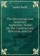 The Microscope and Accessory Apparatus: Notes On the Construction, Selection, and Use, James Swift 