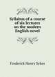 Syllabus of a course of six lectures on the modern English novel, Frederick Henry Sykes 
