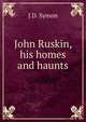 John Ruskin, his homes and haunts, J D. Symon 