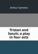 Tristan and Iseult; a play in four acts, Arthur Symons 