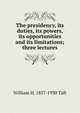The presidency, its duties, its powers, its opportunities and its limitations; three lectures, Taft, William H. (William Howard), 1857-1930 