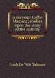 A message to the Magians; studies upon the story of the nativity, Frank de Witt Talmage 