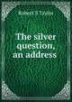The silver question, an address ., Robert S Taylor 