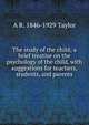 The study of the child; a brief treatise on the psychology of the child, with suggestions for teachers, students, and parents, A R. 1846-1929 Taylor 