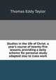 Studies in the life of Christ: a year's course of twenty-five lessons, providing a daily scheme for personal study adapted also to class work, Thomas Eddy Taylor 
