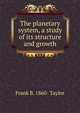 The planetary system, a study of its structure and growth, Frank B. 1860- Taylor 