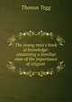 The young man's book of knowledge: containing a familiar view of the importance of religion ., Thomas Tegg 