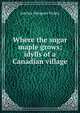 Where the sugar maple grows; idylls of a Canadian village, Adeline Margaret Teskey 