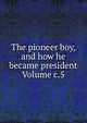 The pioneer boy, and how he became president Volume c.5, 
