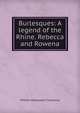 Burlesques: A legend of the Rhine. Rebecca and Rowena, William Makepeace Thackeray 