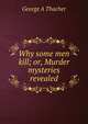 Why some men kill; or, Murder mysteries revealed, George A Thacher 