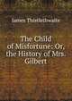 The Child of Misfortune: Or, the History of Mrs. Gilbert, James Thistlethwaite 