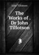 The Works of . Dr John Tillotson, John Tillotson 